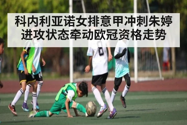 科内利亚诺女排意甲冲刺朱婷进攻状态牵动欧冠资格走势